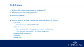 Cost structure
• What are the most important costs in our business?
• Which resources are most expensive?
• Are any prohibitive?
• This area describes all of the costs that the business is likely to be charged:
− Cost driven
− Lean delivery such as Easy Jet / Ryan Air
− Value driven
− Some companies look in the opposite way to cost driven businesses.
− Their focus is on value creation – for example luxury hotels
There are 2 further characteristics
− Fixed Costs
− Variable costs
 