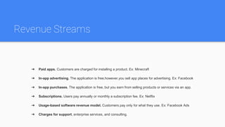 Revenue Streams
➔ Paid apps. Customers are charged for installing a product. Ex: Minecraft
➔ In-app advertising. The application is free,however,you sell app places for advertising. Ex: Facebook
➔ In-app purchases. The application is free, but you earn from selling products or services via an app.
➔ Subscriptions. Users pay annually or monthly a subscription fee. Ex: Netflix
➔ Usage-based software revenue model. Customers pay only for what they use. Ex: Facebook Ads
➔ Charges for support, enterprise services, and consulting.
 