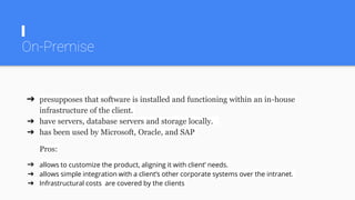 On-Premise
➔ presupposes that software is installed and functioning within an in-house
infrastructure of the client.
➔ have servers, database servers and storage locally.
➔ has been used by Microsoft, Oracle, and SAP
Pros:
➔ allows to customize the product, aligning it with client’ needs.
➔ allows simple integration with a client’s other corporate systems over the intranet.
➔ Infrastructural costs are covered by the clients
 