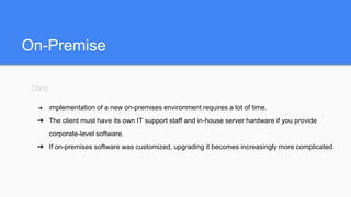 On-Premise
Cons:
➔ Implementation of a new on-premises environment requires a lot of time.
➔ The client must have its own IT support staff and in-house server hardware if you provide
corporate-level software.
➔ If on-premises software was customized, upgrading it becomes increasingly more complicated.
 