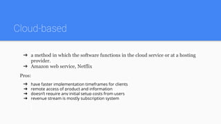 Cloud-based
➔ a method in which the software functions in the cloud service or at a hosting
provider.
➔ Amazon web service, Netflix
Pros:
➔ have faster implementation timeframes for clients
➔ remote access of product and information
➔ doesn’t require any initial setup costs from users
➔ revenue stream is mostly subscription system
 