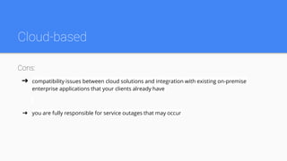Cloud-based
Cons:
➔ compatibility issues between cloud solutions and integration with existing on-premise
enterprise applications that your clients already have
➔ you are fully responsible for service outages that may occur
 