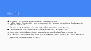 Hybrid
➔ combines a SaaS solution with an on-premise software application
➔ Adobe Creative Cloud combines on-premise products like Photoshop with additional cloud services like
libraries, presets, etc.
➔ Sensitive or highly regulated information (e.g. medical records) can stay on-premise
➔ while operations that don’t involve sensitive data can be conducted in the cloud
➔ On-premise has limited customization opportunities compared to that of a pure cloud version
➔ If software is accessible both from a web interface and an on-premise interface, the amount of front-end
development tasks significantly increases
 