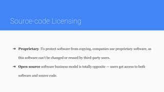 Source-code Licensing
➔ Proprietary :To protect software from copying, companies use proprietary software, as
this software can’t be changed or reused by third-party users.
➔ Open source software business model is totally opposite — users get access to both
software and source code.
 