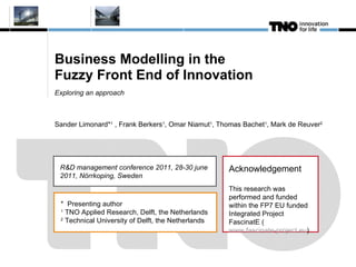 Business Modelling in the  Fuzzy Front End of Innovation Exploring an approach Sander Limonard* 1  , Frank Berkers 1 , Omar Niamut 1 , Thomas Bachet 1 , Mark de Reuver 2 Acknowledgement This research was performed and funded within the FP7 EU funded Integrated Project FascinatE ( www.fascinate-project.eu ) R&D management conference 2011, 28-30 june 2011, Nörrkoping, Sweden *  Presenting author 1  TNO Applied Research, Delft, the Netherlands 2  Technical University of Delft, the Netherlands 
