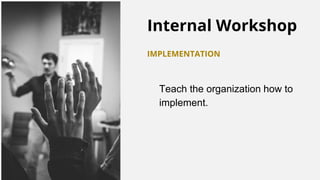 Internal Workshop
IMPLEMENTATION
Teach the organization how to
implement.
 