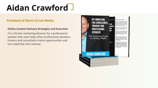 Aidan Crawford
President of Short Circuit Media
Online Content Delivery Strategies and Execution
I’m a former marketing director for a professional
speaker who now helps other professional speakers,
trainers and consultants create opportunities and
turn expertise into revenue.
 