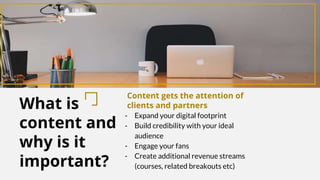 What is
content and
why is it
important?
Content gets the attention of
clients and partners
- Expand your digital footprint
- Build credibility with your ideal
audience
- Engage your fans
- Create additional revenue streams
(courses, related breakouts etc)
 