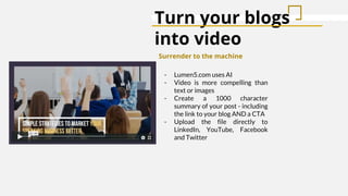 Turn your blogs
into video
Surrender to the machine
- Lumen5.com uses AI
- Video is more compelling than
text or images
- Create a 1000 character
summary of your post - including
the link to your blog AND a CTA
- Upload the file directly to
LinkedIn, YouTube, Facebook
and Twitter
 