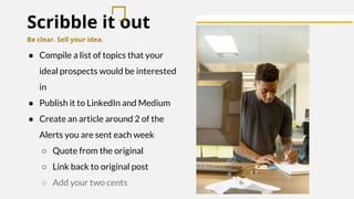Scribble it out
Be clear. Sell your idea.
● Compile a list of topics that your
ideal prospects would be interested
in
● Publish it to LinkedIn and Medium
● Create an article around 2 of the
Alerts you are sent each week
○ Quote from the original
○ Link back to original post
○ Add your two cents
 