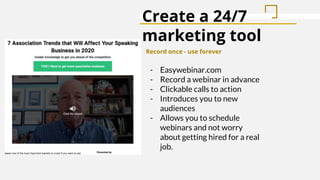 Create a 24/7
marketing tool
Record once - use forever
- Easywebinar.com
- Record a webinar in advance
- Clickable calls to action
- Introduces you to new
audiences
- Allows you to schedule
webinars and not worry
about getting hired for a real
job.
 