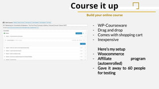 Course it up
Build your online course
- WP-Courseware
- Drag and drop
- Comes with shopping cart
- Inexpensive
Here’s my setup
- Woocommerce
- Affiliate program
(autoenrolled)
- Gave it away to 60 people
for testing
 