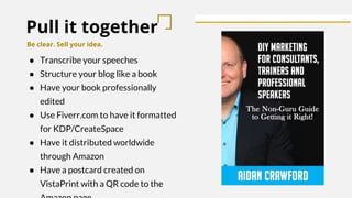 Pull it together
Be clear. Sell your idea.
● Transcribe your speeches
● Structure your blog like a book
● Have your book professionally
edited
● Use Fiverr.com to have it formatted
for KDP/CreateSpace
● Have it distributed worldwide
through Amazon
● Have a postcard created on
VistaPrint with a QR code to the
 