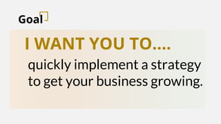 Goal
I WANT YOU TO….
quickly implement a strategy
to get your business growing.
 