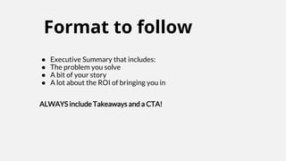 Format to follow
● Executive Summary that includes:
● The problem you solve
● A bit of your story
● A lot about the ROI of bringing you in
ALWAYS include Takeaways and a CTA!
 