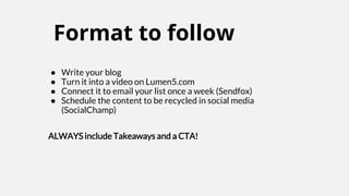 Format to follow
● Write your blog
● Turn it into a video on Lumen5.com
● Connect it to email your list once a week (Sendfox)
● Schedule the content to be recycled in social media
(SocialChamp)
ALWAYS include Takeaways and a CTA!
 