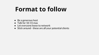 Format to follow
● Be a generous host
● Talk for 10-15 max
● Let everyone loose to network
● Stick around - these are all your potential clients
 