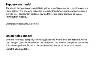 Tupperware	
  model	
  
The	
  aim	
  of	
  the	
  tupperware	
  model	
  is	
  to	
  gather	
  a	
  small	
  group	
  of	
  interested	
  buyers	
  in	
  a	
  
home	
  seRng.	
  The	
  one	
  who	
  organises	
  a	
  so	
  called	
  ‘party’	
  earns	
  money	
  by	
  means	
  of	
  a	
  
storage	
  rate.	
  Distribu4on	
  costs	
  are	
  low	
  and	
  there	
  is	
  a	
  social	
  pressure	
  to	
  buy.	
  …
(distribu3on	
  model)…	
  	
  
	
  
Examples:	
  Tupperware,	
  Aloë	
  Vera	
  
	
  
	
  
Online	
  sales	
  	
  model	
  
With	
  the	
  internet	
  a	
  company	
  can	
  easily	
  get	
  around	
  wholesalers	
  and	
  retailers.	
  OZen	
  
the	
  saving	
  of	
  costs	
  are	
  in	
  favour	
  of	
  the	
  consumer.	
  This	
  way	
  it’s	
  cheaper	
  to	
  buy	
  online.	
  
A	
  disadvantage	
  is	
  the	
  fact	
  that	
  markets	
  have	
  become	
  much	
  more	
  transparent.	
  
…(distribu3on	
  model)…	
  	
  
	
  
	
  
	
  
	
  
	
  
	
  
	
  
 