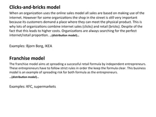 Clicks-­‐and-­‐bricks	
  model	
  
When	
  an	
  organiza4on	
  uses	
  the	
  online	
  sales	
  model	
  all	
  sales	
  are	
  based	
  on	
  making	
  use	
  of	
  the	
  
internet.	
  However	
  for	
  some	
  organiza4ons	
  the	
  shop	
  in	
  the	
  street	
  is	
  s4ll	
  very	
  important	
  
because	
  its	
  customers	
  demand	
  a	
  place	
  where	
  they	
  can	
  meet	
  the	
  physical	
  product.	
  This	
  is	
  
why	
  lots	
  of	
  organiza4ons	
  combine	
  internet	
  sales	
  (clicks)	
  and	
  retail	
  (bricks).	
  Despite	
  of	
  the	
  
fact	
  that	
  this	
  leads	
  to	
  higher	
  costs.	
  Organiza4ons	
  are	
  always	
  searching	
  for	
  the	
  perfect	
  
internet/retail	
  propor4on.	
  …(distribu3on	
  model)…	
  	
  
	
  
Examples:	
  Bjorn	
  Borg,	
  IKEA	
  
	
  
Franchise	
  model	
  
The	
  franchise	
  model	
  aims	
  at	
  spreading	
  a	
  successful	
  retail	
  formula	
  by	
  independent	
  entrepreneurs.	
  
These	
  entrepreneurs	
  have	
  to	
  follow	
  strict	
  rules	
  in	
  order	
  the	
  keep	
  the	
  formula	
  clear.	
  This	
  business	
  
model	
  is	
  an	
  example	
  of	
  spreading	
  risk	
  for	
  both	
  formula	
  as	
  the	
  entrepreneurs.	
  	
  
…(distribu3on	
  model)…	
  	
  
	
  
Examples:	
  KFC,	
  supermarkets	
  
	
  
	
  
	
  
	
  
	
  
 