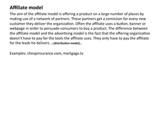Aﬃliate	
  model	
  
The	
  aim	
  of	
  the	
  aﬃliate	
  model	
  is	
  oﬀering	
  a	
  product	
  on	
  a	
  large	
  number	
  of	
  places	
  by	
  
making	
  use	
  of	
  a	
  network	
  of	
  partners.	
  These	
  partners	
  get	
  a	
  comission	
  for	
  every	
  new	
  
customer	
  they	
  deliver	
  the	
  organiza4on.	
  OZen	
  the	
  aﬃliate	
  uses	
  a	
  buaon,	
  banner	
  or	
  
webpage	
  in	
  order	
  to	
  persuade	
  consumers	
  to	
  buy	
  a	
  product.	
  The	
  diﬀerence	
  between	
  
the	
  aﬃliate	
  model	
  and	
  the	
  adver4sing	
  model	
  is	
  the	
  fact	
  that	
  the	
  oﬀering	
  organiza4on	
  
doesn’t	
  have	
  to	
  pay	
  for	
  the	
  tools	
  the	
  aﬃliate	
  uses.	
  They	
  only	
  have	
  to	
  pay	
  the	
  aﬃliate	
  
for	
  the	
  leads	
  he	
  delivers.	
  …(distribu3on	
  model)…	
  	
  
	
  
Examples:	
  cheapinsurance.com,	
  mortgage.tv	
  
	
  
	
  	
  
	
  
	
  
	
  
	
  
	
  	
  	
  

	
  
 