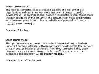 Mass	
  customiza3on	
  
The	
  mass	
  customiza4on	
  model	
  is	
  a	
  good	
  example	
  of	
  a	
  model	
  that	
  lets	
  
organiza4ons	
  and	
  consumers	
  work	
  together	
  when	
  it	
  comes	
  to	
  product	
  
development.	
  The	
  organiza4on	
  has	
  divided	
  its	
  product	
  in	
  several	
  components	
  
that	
  can	
  be	
  altered	
  by	
  the	
  consumer.	
  The	
  consumer	
  can	
  make	
  combina4ons	
  
with	
  these	
  components	
  and	
  this	
  way	
  make	
  its	
  one	
  ‘personalized’	
  product..	
  	
  
…((co)	
  crea3on	
  model)…	
  	
  
	
  
Examples:	
  Nike,	
  Lego	
  
	
  
	
  
Open	
  source	
  model	
  
The	
  open	
  source	
  model	
  is	
  oZen	
  used	
  in	
  the	
  soZware	
  industry.	
  It	
  leads	
  to	
  
important	
  but	
  free	
  soZware.	
  SoZware	
  companies	
  develop	
  great	
  free	
  soZware	
  
that	
  can	
  be	
  used	
  by	
  a	
  lot	
  of	
  customers.	
  AZer	
  they	
  start	
  using	
  it	
  they	
  oZen	
  
discover	
  they	
  want	
  some	
  customized	
  solu4ons.	
  This	
  way	
  the	
  customer	
  
becomes	
  a	
  paid	
  customer.	
  …((co)	
  crea3on	
  model)…	
  	
  
	
  	
  
Examples:	
  OpenOﬃce,	
  Android	
  	
  
	
  
	
  
 
