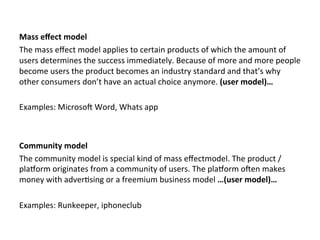  
	
  
Mass	
  eﬀect	
  model	
  
The	
  mass	
  eﬀect	
  model	
  applies	
  to	
  certain	
  products	
  of	
  which	
  the	
  amount	
  of	
  
users	
  determines	
  the	
  success	
  immediately.	
  Because	
  of	
  more	
  and	
  more	
  people	
  
become	
  users	
  the	
  product	
  becomes	
  an	
  industry	
  standard	
  and	
  that’s	
  why	
  
other	
  consumers	
  don’t	
  have	
  an	
  actual	
  choice	
  anymore.	
  (user	
  model)…	
  	
  
	
  
Examples:	
  MicrosoZ	
  Word,	
  Whats	
  app	
  
	
  
	
  
Community	
  model	
  
The	
  community	
  model	
  is	
  special	
  kind	
  of	
  mass	
  eﬀectmodel.	
  The	
  product	
  /	
  
plaNorm	
  originates	
  from	
  a	
  community	
  of	
  users.	
  The	
  plaNorm	
  oZen	
  makes	
  
money	
  with	
  adver4sing	
  or	
  a	
  freemium	
  business	
  model	
  …(user	
  model)…	
  	
  
	
  
Examples:	
  Runkeeper,	
  iphoneclub	
  
	
  
	
  	
  	
  
 