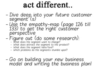 act different..
-  Dive deep into your future customer
   segment (s)
-  Use the empathy-map (page 126 till
   133) to get the right customer
   perspective
-  Figure out (do some research):
  -    What does the segment want to change?
  -    What does attract the segment to the product?
  -    What does the segment hate/love?
  -    Which problems do the segments stumble upon?




-  Go on building your new business
   model and writing the business plan!
 