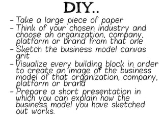 DIY..
-  Take a large piece of paper
-  Think of your chosen industry and
   choose an organization, company,
   platform or brand from that one
-  Sketch the business model canvas
   grit
-  Visualize every building block in order
   to create an image of the business
   model of that organization, company,
   platform or brand
-  Prepare a short presentation in
   which you can explain how the
   business model you have sketched
   out works.
 