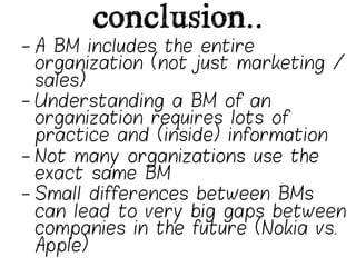 conclusion..
-  A BM includes the entire
   organization (not just marketing /
   sales)
-  Understanding a BM of an
   organization requires lots of
   practice and (inside) information
-  Not many organizations use the
   exact same BM
-  Small differences between BMs
   can lead to very big gaps between
   companies in the future (Nokia vs.
   Apple)
 