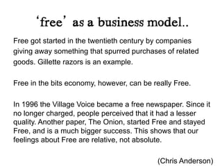 ‘free’ as a business model..	
  
Free got started in the twentieth century by companies
giving away something that spurred purchases of related
goods. Gillette razors is an example.

Free in the bits economy, however, can be really Free.

In 1996 the Village Voice became a free newspaper. Since it
no longer charged, people perceived that it had a lesser
quality. Another paper, The Onion, started Free and stayed
Free, and is a much bigger success. This shows that our
feelings about Free are relative, not absolute.

                                           (Chris Anderson)
 