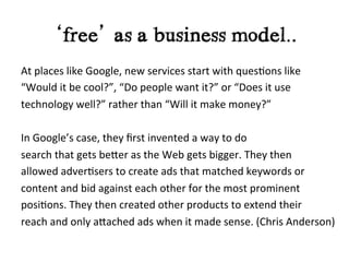 ‘free’ as a business model..	
  
At	
  places	
  like	
  Google,	
  new	
  services	
  start	
  with	
  ques?ons	
  like	
  
“Would	
  it	
  be	
  cool?”,	
  “Do	
  people	
  want	
  it?”	
  or	
  “Does	
  it	
  use	
  
technology	
  well?”	
  rather	
  than	
  “Will	
  it	
  make	
  money?”	
  	
  
	
  
In	
  Google’s	
  case,	
  they	
  ﬁrst	
  invented	
  a	
  way	
  to	
  do	
  
search	
  that	
  gets	
  beIer	
  as	
  the	
  Web	
  gets	
  bigger.	
  They	
  then	
  
allowed	
  adver?sers	
  to	
  create	
  ads	
  that	
  matched	
  keywords	
  or	
  
content	
  and	
  bid	
  against	
  each	
  other	
  for	
  the	
  most	
  prominent	
  
posi?ons.	
  They	
  then	
  created	
  other	
  products	
  to	
  extend	
  their	
  
reach	
  and	
  only	
  aIached	
  ads	
  when	
  it	
  made	
  sense.	
  (Chris	
  Anderson)
 