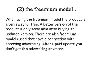 (2) the freemium model..	
  
When	
  using	
  the	
  freemium	
  model	
  the	
  product	
  is	
  
given	
  away	
  for	
  free.	
  A	
  beIer	
  version	
  of	
  the	
  
product	
  is	
  only	
  accessible	
  aNer	
  buying	
  an	
  
updated	
  version.	
  There	
  are	
  also	
  freemium	
  
models	
  used	
  that	
  have	
  a	
  connec?on	
  with	
  
annoying	
  adver?sing.	
  ANer	
  a	
  paid	
  update	
  you	
  
don’t	
  get	
  this	
  adver?sing	
  anymore.	
  	
  	
  
	
  
 