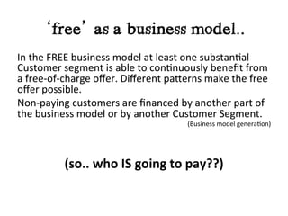 ‘free’ as a business model..	
  
In	
  the	
  FREE	
  business	
  model	
  at	
  least	
  one	
  substan?al	
  
Customer	
  segment	
  is	
  able	
  to	
  con?nuously	
  beneﬁt	
  from	
  
a	
  free-­‐of-­‐charge	
  oﬀer.	
  Diﬀerent	
  paIerns	
  make	
  the	
  free	
  
oﬀer	
  possible.	
  	
  
Non-­‐paying	
  customers	
  are	
  ﬁnanced	
  by	
  another	
  part	
  of	
  
the	
  business	
  model	
  or	
  by	
  another	
  Customer	
  Segment.	
  
                                                                     (Business	
  model	
  genera?on)	
  
	
  
                                                              	
  
                                                              	
  

                            (so..	
  who	
  IS	
  going	
  to	
  pay??)	
  	
  
	
  
       	
     	
     	
       	
     	
     	
     	
  	
  
 