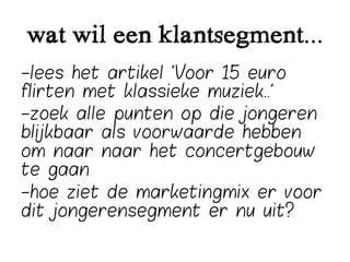 wat wil een klantsegment...
-lees het artikel ‘Voor 15 euro
flirten met klassieke muziek..’
-zoek alle punten op die jongeren
blijkbaar als voorwaarde hebben
om naar naar het concertgebouw
te gaan
-hoe ziet de marketingmix er voor
dit jongerensegment er nu uit?
 