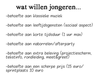 wat willen jongeren...
-behoefte aan klassieke muziek

-behoefte aan leeftijdsgenoten (sociaal aspect)

-behoefte aan korte tijdsduur (1 uur max)

-behoefte aan naborrelen/afterparty

-behoefte aan extra beleving (projectiescherm,
tekstinfo, rondleiding, meet&greet)

-behoefte aan een scherpe prijs (15 euro/
sprintplaats 10 euro
 