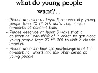 what do young people
           want?...
-  Please describe at least 5 reasons why young
   people (age 20 till 30) don’t visit classic
   concerts at concert halls
-  Please describe at least 5 ways that a
   concert hall can think of in order to get more
   young people (age 20 till 30) to visit a classic
   concert
-  Please describe how the marketingmix of the
   concert hall would look like when aimed at
   young people
 