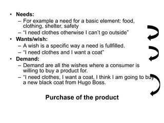 •  Needs:
    –  For example a need for a basic element: food,
       clothing, shelter, safety
    –  “I need clothes otherwise I can’t go outside”
•  Wants/wish:
    –  A wish is a specific way a need is fullfilled.
    –  “I need clothes and I want a coat”
•  Demand:
    –  Demand are all the wishes where a consumer is
       willing to buy a product for.
    –  “I need clothes, I want a coat, I think I am going to buy
       a new black coat from Hugo Boss.

               Purchase of the product
 