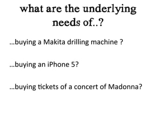 what are the underlying
             needs of..?
…buying	
  a	
  Makita	
  drilling	
  machine	
  ?	
  
	
  
…buying	
  an	
  iPhone	
  5?	
  
	
  
…buying	
  ?ckets	
  of	
  a	
  concert	
  of	
  Madonna?	
  
	
  
 