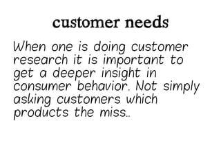 customer needs
When one is doing customer
research it is important to
get a deeper insight in
consumer behavior. Not simply
asking customers which
products the miss..
 