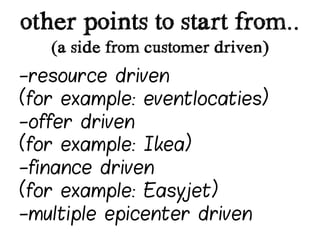 other points to start from..
   (a side from customer driven)
-resource driven
(for example: eventlocaties)
-offer driven
(for example: Ikea)
-finance driven
(for example: Easyjet)
-multiple epicenter driven
 
