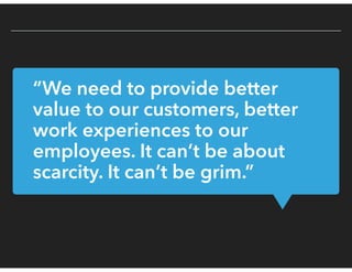 “We need to provide better
value to our customers, better
work experiences to our
employees. It can’t be about
scarcity. It can’t be grim.”
 