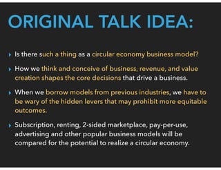 ORIGINAL TALK IDEA:
▸ Is there such a thing as a circular economy business model?
▸ How we think and conceive of business, revenue, and value
creation shapes the core decisions that drive a business.
▸ When we borrow models from previous industries, we have to
be wary of the hidden levers that may prohibit more equitable
outcomes.
▸ Subscription, renting, 2-sided marketplace, pay-per-use,
advertising and other popular business models will be
compared for the potential to realize a circular economy.
 