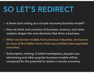SO LET’S REDIRECT
▸ Is there such a thing as a circular economy business model?
▸ How we think and conceive of business, revenue, and value
creation shapes the core decisions that drive a business.
▸ When we borrow models from previous industries, we have to
be wary of the hidden levers that may prohibit more equitable
outcomes.
▸ Subscription, renting, 2-sided marketplace, pay-per-use,
advertising and other popular business models will be
compared for the potential to realize a circular economy.
 