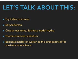 LET’S TALK ABOUT THIS:
▸ Equitable outcomes.
▸ Ray Anderson.
▸ Circular economy. Business model myths.
▸ People-centered capitalism.
▸ Business model innovation as the strongest tool for
survival and resilience
 