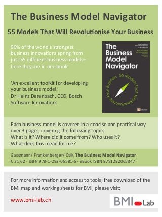 The	
  Business	
  Model	
  Navigator	
  
90%	
  of	
  the	
  world’s	
  strongest	
  
business	
  innova7ons	
  spring	
  from	
  
just	
  55	
  diﬀerent	
  business	
  models–	
  
here	
  they	
  are	
  in	
  one	
  book.	
  
‘An	
  excellent	
  toolkit	
  for	
  developing	
  
your	
  business	
  model.’	
  	
  
Dr	
  Heinz	
  Derenbach,	
  CEO,	
  Bosch	
  
SoNware	
  Innova7ons	
  
Gassmann/	
  Frankenberger/	
  Csik,	
  The	
  Business	
  Model	
  Navigator	
  
€	
  31,62	
  ·∙	
  ISBN	
  978-­‐1-­‐292-­‐06581-­‐6	
  ·∙	
  eBook	
  ISBN	
  9781292065847	
  
55	
  Models	
  That	
  Will	
  Revolu7onise	
  Your	
  Business	
  
Each	
  business	
  model	
  is	
  covered	
  in	
  a	
  concise	
  and	
  prac7cal	
  way	
  
over	
  3	
  pages,	
  covering	
  the	
  following	
  topics:	
  	
  
What	
  is	
  it?	
  Where	
  did	
  it	
  come	
  from?	
  Who	
  uses	
  it?	
  	
  
What	
  does	
  this	
  mean	
  for	
  me?	
  
For	
  more	
  informa7on	
  and	
  access	
  to	
  tools,	
  free	
  download	
  of	
  the	
  
BMI	
  map	
  and	
  working	
  sheets	
  for	
  BMI,	
  please	
  visit:	
  
	
  
www.bmi-­‐lab.ch	
  
 