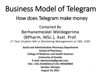 Business Model of Telegram
Compiled By
Berhanemeskel Weldegerima
(BPharm, MSc.), Asst. Prof.
1st Year Student MA in Marketing Management at CBE, UOG
How does Telegram make money
1
Social and Administrative Pharmacy Department
School of Pharmacy
College of Medicine and Health Sciences
University of Gondar
E-mail: aberhaneth@gmail.com,
Tele. +251-912024213/+251-993589469
Gondar, Ethiopia
August 19, 2021
 