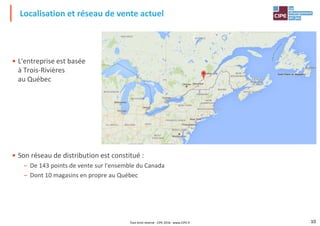 • L'entreprise est basée
à Trois-Rivières
au Québec
Localisation et réseau de vente actuel
au Québec
• Son réseau de distribution est constitué :
10
• Son réseau de distribution est constitué :
– De 143 points de vente sur l'ensemble du Canada
– Dont 10 magasins en propre au Québec
Tout droit réservé - CIPE 2016 - www.CIPE.fr
 