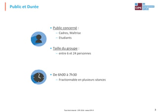 • Public concerné :
– Cadres, Maîtrise
– Etudiants
Public et Durée
– Etudiants
• Taille du groupe :
– entre 6 et 24 personnes
• De 6h00 à 7h30
3
• De 6h00 à 7h30
– Fractionnable en plusieurs séances
Tout droit réservé - CIPE 2016 - www.CIPE.fr
 