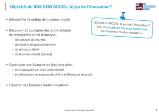 • Démystifier la notion de business model
• Découvrir et appliquer des outils simples
de représentation et d'analyse :
Objectifs de BUSINESS MODEL, le jeu de l'innovation®
– des acteurs du marché
– des leviers de positionnement
– du parcours client
– du business model (canvas)
• Construire une ébauche de business plan :
– en s'appuyant sur le business model
– en définissant les sources de chiffre d'affaires et de profit
4
– en définissant les sources de chiffre d'affaires et de profit
• Élaborer des business model novateurs
Tout droit réservé - CIPE 2016 - www.CIPE.fr
 
