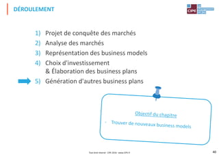 1) Projet de conquête des marchés
2) Analyse des marchés
3) Représentation des business models
DÉROULEMENT
3) Représentation des business models
4) Choix d'investissement
& Élaboration des business plans
5) Génération d'autres business plans
40Tout droit réservé - CIPE 2016 - www.CIPE.fr
 